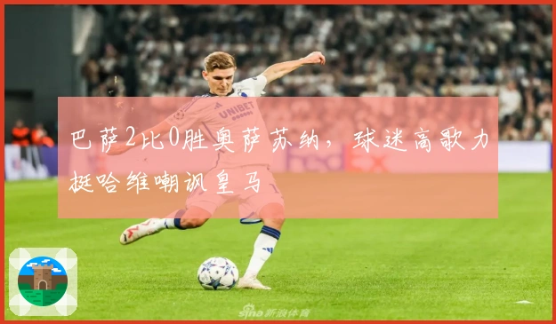 巴萨2比0胜奥萨苏纳，球迷高歌力挺哈维嘲讽皇马