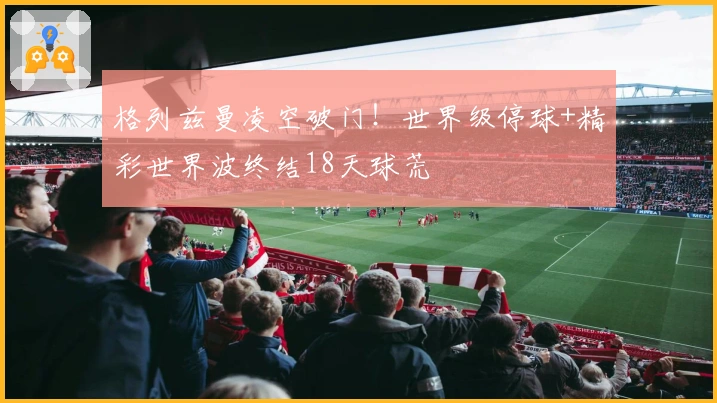 格列兹曼凌空破门！世界级停球+精彩世界波终结18天球荒