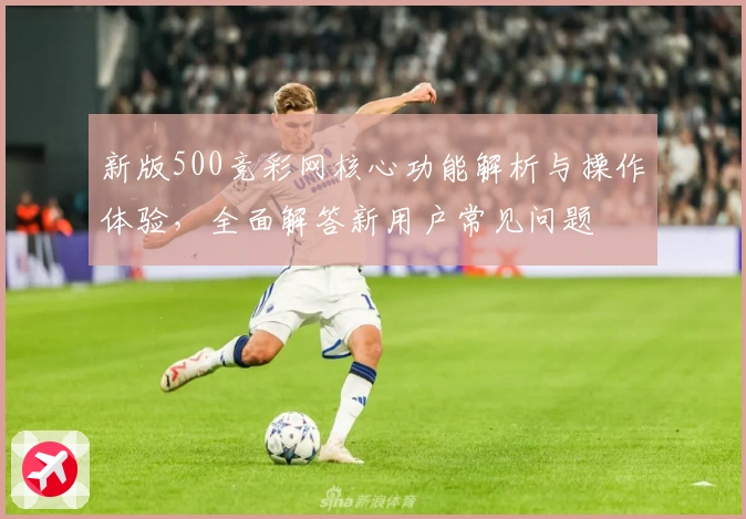 新版500竞彩网核心功能解析与操作体验，全面解答新用户常见问题