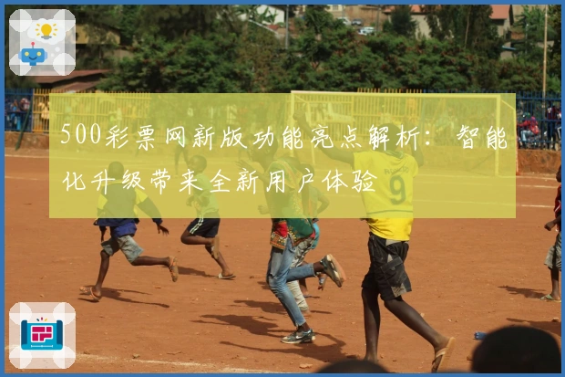 500彩票网新版功能亮点解析：智能化升级带来全新用户体验