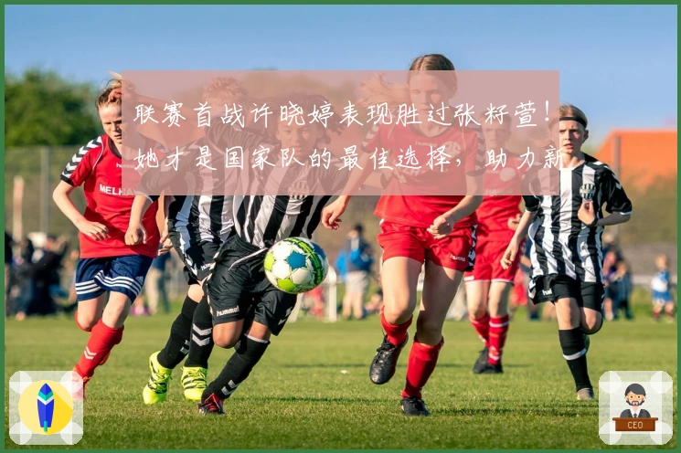 联赛首战许晓婷表现胜过张籽萱！她才是国家队的最佳选择，助力新人成长