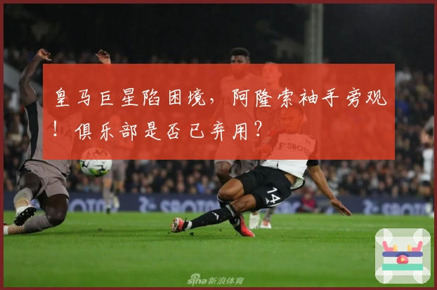 皇马巨星陷困境，阿隆索袖手旁观！俱乐部是否已弃用？