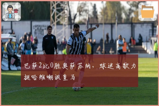 巴萨2比0胜奥萨苏纳，球迷高歌力挺哈维嘲讽皇马