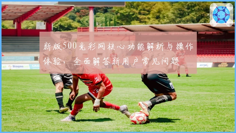 新版500竞彩网核心功能解析与操作体验，全面解答新用户常见问题