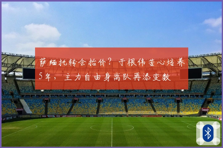 萨缅托转会抬价？于根伟苦心培养5年，主力自由身离队再添变数
