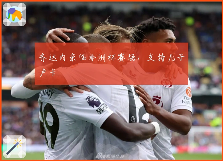 齐达内亲临非洲杯赛场，支持儿子卢卡