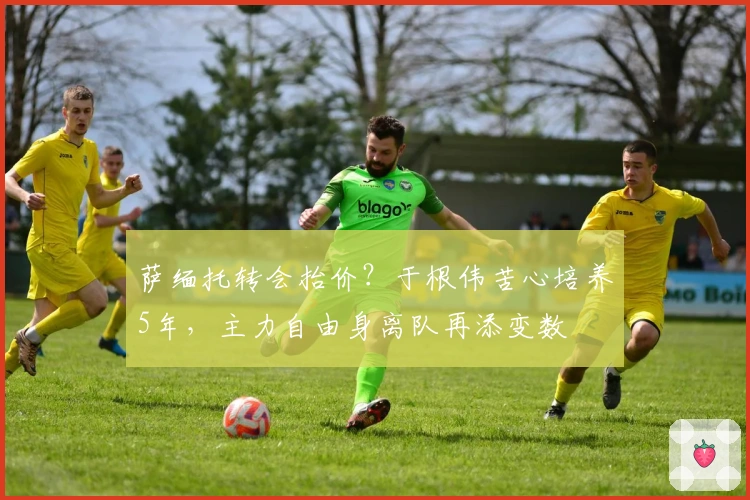 萨缅托转会抬价？于根伟苦心培养5年，主力自由身离队再添变数