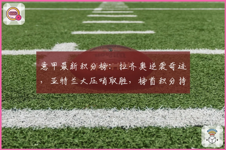 意甲最新积分榜：拉齐奥逆袭奇迹，亚特兰大压哨取胜，榜首积分持平