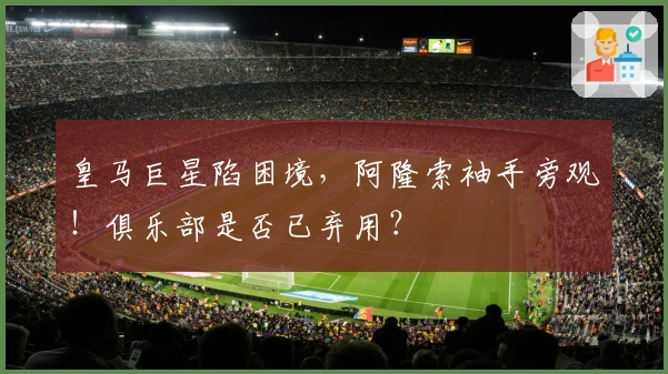 皇马巨星陷困境，阿隆索袖手旁观！俱乐部是否已弃用？
