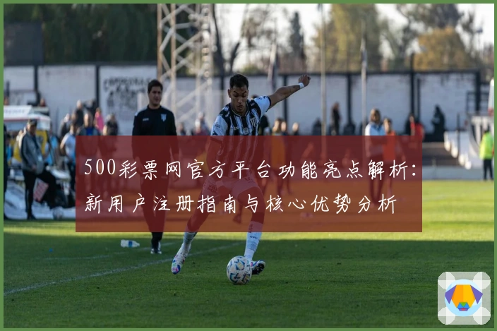 500彩票网官方平台功能亮点解析：新用户注册指南与核心优势分析