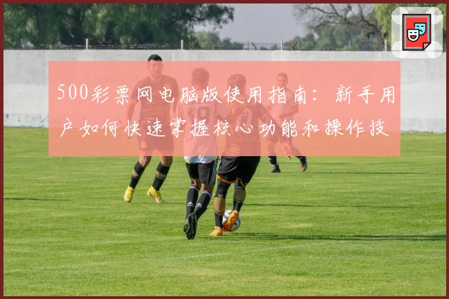 500彩票网电脑版使用指南：新手用户如何快速掌握核心功能和操作技巧