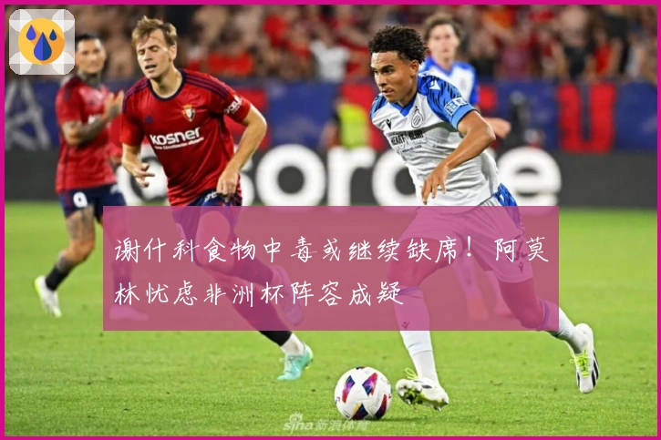 谢什科食物中毒或继续缺席！阿莫林忧虑非洲杯阵容成疑
