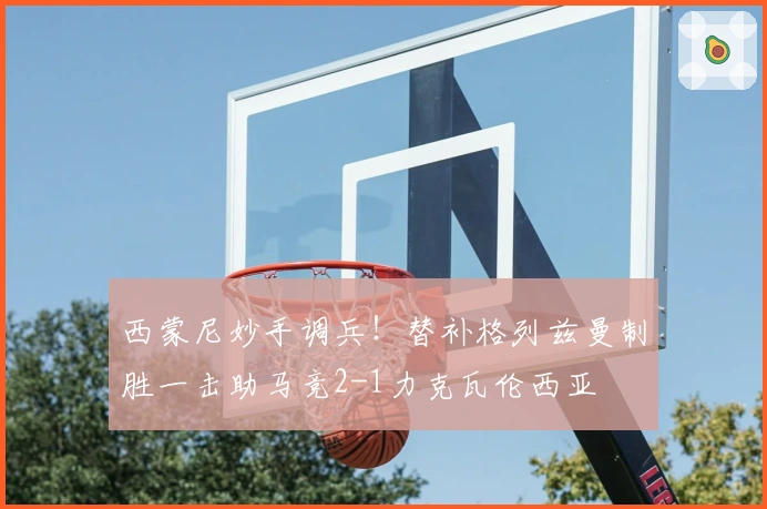 西蒙尼妙手调兵！替补格列兹曼制胜一击助马竞2-1力克瓦伦西亚