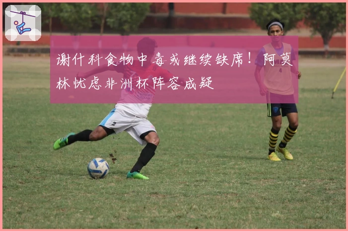 谢什科食物中毒或继续缺席！阿莫林忧虑非洲杯阵容成疑
