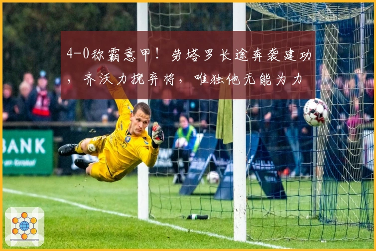 4-0称霸意甲！劳塔罗长途奔袭建功，齐沃力挽弃将，唯独他无能为力