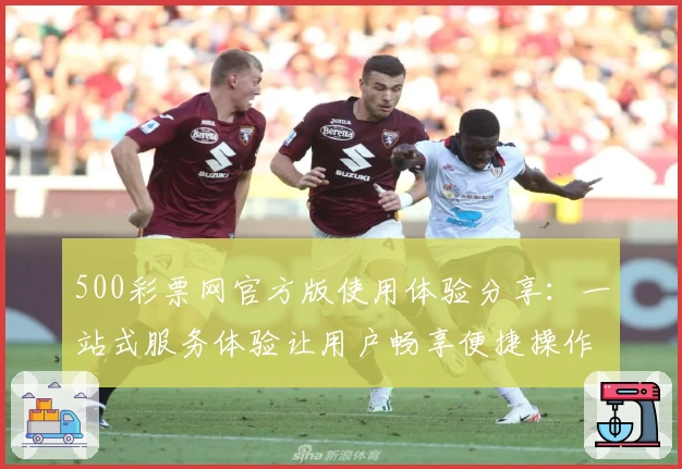 500彩票网官方版使用体验分享：一站式服务体验让用户畅享便捷操作魅力