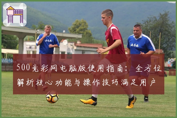 500竞彩网电脑版使用指南：全方位解析核心功能与操作技巧满足用户需求